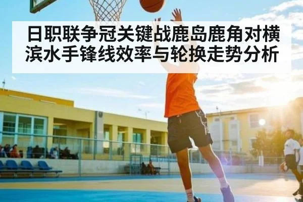 日职联争冠关键战鹿岛鹿角对横滨水手锋线效率与轮换走势分析
